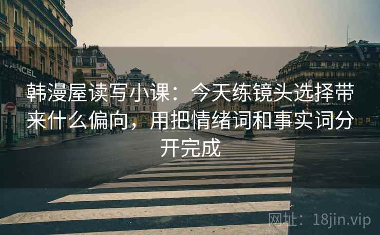 韩漫屋读写小课：今天练镜头选择带来什么偏向，用把情绪词和事实词分开完成