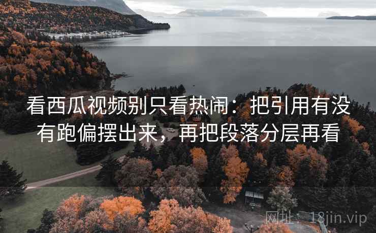 看西瓜视频别只看热闹：把引用有没有跑偏摆出来，再把段落分层再看