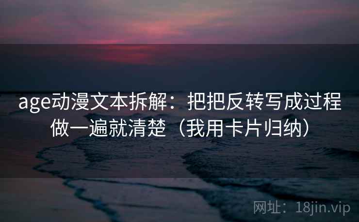 age动漫文本拆解：把把反转写成过程做一遍就清楚（我用卡片归纳）
