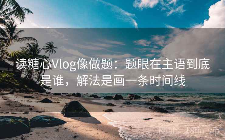读糖心Vlog像做题：题眼在主语到底是谁，解法是画一条时间线