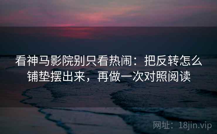 看神马影院别只看热闹：把反转怎么铺垫摆出来，再做一次对照阅读