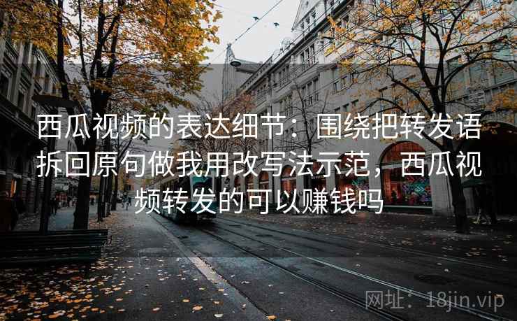 西瓜视频的表达细节：围绕把转发语拆回原句做我用改写法示范，西瓜视频转发的可以赚钱吗
