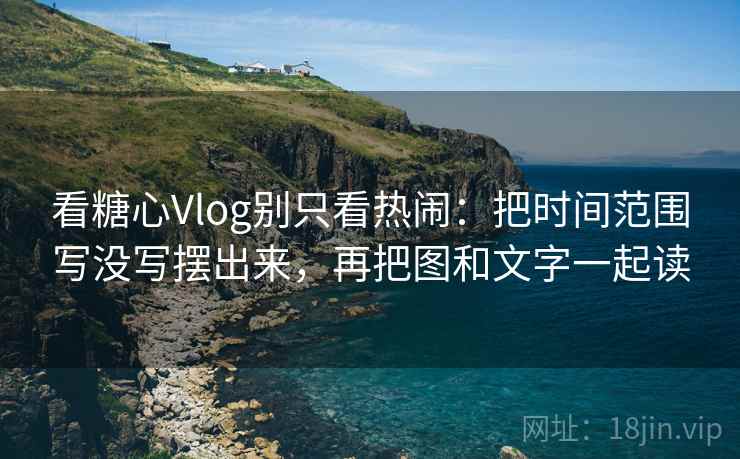 看糖心Vlog别只看热闹：把时间范围写没写摆出来，再把图和文字一起读